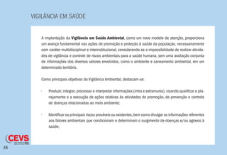 VIGILÂNCIA EM SAÚDE
48
A implantação da Vigilância em Saúde Ambiental, como um novo modelo de atenção, proporciona
um avanço fundamental nas ações de promoção e proteção à saúde da população, necessariamente
com caráter multidisciplinar e interinstitucional, considerando-se a impossibilidade de realizar ativida-
des de vigilância e controle de riscos ambientais para a saúde humana, sem uma avaliação conjunta
de informações dos diversos setores envolvidos, como o ambiente e saneamento ambiental, em um
determinado território.
Como principais objetivos da Vigilância Ambiental, destacam-se:
•	 Produzir, integrar, processar e interpretar informações (intra e extramuros), visando qualificar o pla-
nejamento e a execução de ações relativas às atividades de promoção, de prevenção e controle
de doenças relacionadas ao meio ambiente;
•	 Identificar os principais riscos prováveis ou existentes,bem como divulgar as informações referentes
aos fatores ambientais que condicionam e determinam o surgimento de doenças e/ou agravos à
saúde;
 