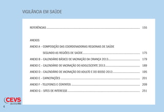 VIGILÂNCIA EM SAÚDE
4
REFERÊNCIAS.............................................................................................................................	155
ANEXOS
ANEXO A – COMPOSIÇÃO DAS COORDENADORIAS REGIONAIS DE SAÚDE
ANEXO A – SEGUNDO AS REGIÕES DE SAÚDE.............................................................................	175	
ANEXO B – CALENDÁRIO BÁSICO DE VACINAÇÃO DA CRIANÇA 2013..........................................	179
ANEXO C – CALENDÁRIO DE VACINAÇÃO DO ADOLESCENTE 2013...............................................	189
ANEXO D – CALENDÁRIO DE VACINAÇÃO DO ADULTO E DO IDOSO 2013.....................................	195
ANEXO E – CAPACITAÇÕES..........................................................................................................	201
ANEXO F – TELEFONES E CONTATOS............................................................................................	209
ANEXO G – SITES DE INTERESSE.................................................................................................	251
 