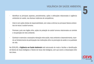 49
	 VIGILÂNCIA EM SAÚDE AMBIENTAL
5•	 Identificar os principais aspectos, procedimentos, ações e atribuições relacionadas à vigilância
ambiental em saúde, nas diversas instâncias de competência;
•	 Intervir com ações diretas de responsabilidade,com vistas a eliminar os principais fatores ambien-
tais de riscos à saúde humana;
•	 Promover, junto aos órgãos afins, ações de proteção da saúde humana relacionadas ao controle
e recuperação de meio ambiente;
•	 Conhecer e estimular a necessária interação entre saúde,meio ambiente e desenvolvimento,visan-
do ao fortalecimento da participação das instituições afins na promoção da saúde e na qualidade
de vida.
No CEVS/RS, a Vigilância em Saúde Ambiental está estruturada de modo a facilitar a identificação
de fatores de riscos biológicos e fatores de riscos não biológicos, sem que ocorra a dissociação entre
tais áreas.
 