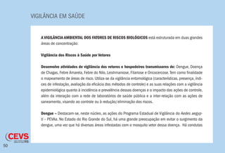 VIGILÂNCIA EM SAÚDE
50
A VIGILÂNCIA AMBIENTAL DOS FATORES DE RISCOS BIOLÓGICOS está estruturada em duas grandes
áreas de concentração:
Vigilância dos Riscos à Saúde por Vetores
Desenvolve atividades de vigilância dos vetores e hospedeiros transmissores de: Dengue, Doença
de Chagas, Febre Amarela, Febre do Nilo, Leishmaniose, Filariose e Oncocercose.Tem como finalidade
o mapeamento de áreas de risco. Utiliza-se da vigilância entomológica (características, presença, índi-
ces de infestação, avaliação da eficácia dos métodos de controle) e as suas relações com a vigilância
epidemiológica quanto à incidência e prevalência dessas doenças e o impacto das ações de controle,
além da interação com a rede de laboratórios de saúde pública e a inter-relação com as ações de
saneamento, visando ao controle ou à redução/eliminação dos riscos.
Dengue – Destacam-se, neste núcleo, as ações do Programa Estadual de Vigilância do Aedes aegyp-
ti – PEVAa. No Estado do Rio Grande do Sul, há uma grande preocupação em evitar o surgimento da
dengue, uma vez que há diversas áreas infestadas com o mosquito vetor dessa doença. Há condutas
 