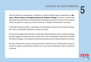 51
	 VIGILÂNCIA EM SAÚDE AMBIENTAL
5técnicas, previamente estabelecidas, de vigilância e controle do Aedes aegypti, preconizadas nos Ma-
nuais e Normas Técnicas do Programa Nacional de Combate à Dengue, que devem ser priorizadas
pelos gestores (salientando-se a necessidade de manutenção permanente das ações e de uma equipe
mínima de agentes de campo, que varia de acordo com a situação de infestação do município).
É atribuição municipal, também, a alimentação de informações no sistema de informação da dengue,
bem como a identificação laboratorial de vetores da dengue.
O Plano de Contingência Municipal deve ser elaborado, preferencialmente, pelos municípios infestados
por Aedes aegypti,com revisão anual dos mesmos,assim como a constituição e manutenção dos Comitês
Municipais da Dengue,a fim de garantir as parcerias necessárias entre os diversos setores do município.
No verão, habitualmente, existem incentivos financeiros específicos para a intensificação de ações de
controle da dengue, contemplando municípios com maior risco de desenvolver surtos ou epidemias
da doença.
	
 