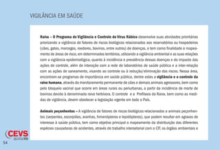 VIGILÂNCIA EM SAÚDE
54
Raiva – O Programa de Vigilância e Controle do Vírus Rábico desenvolve suas atividades prioritárias
priorizando a vigilância de fatores de riscos biológicos relacionados aos reservatórios ou hospedeiros
(cães, gatos, morcegos, roedores, bovinos, entre outros) de doenças, e tem como finalidade o mapea-
mento de áreas de risco,em determinados territórios,utilizando a vigilância ambiental e as suas relações
com a vigilância epidemiológica, quanto à incidência e prevalência dessas doenças e do impacto das
ações de controle, além de interação com a rede de laboratórios de saúde pública e a inter-relação
com as ações de saneamento, visando ao controle ou à redução/eliminação dos riscos. Nessa área,
encontram-se programas de importância em saúde pública, dentre estes a vigilância e o controle da
raiva humana,através do monitoramento permanente de cães e demais animais agressores,bem como
pelo bloqueio vacinal que ocorre em áreas rurais ou periurbanas, a partir da incidência de morte de
bovinos devido à denominada raiva herbívora. O controle e a Profilaxia da Raiva, bem como as medi-
das de vigilância, devem obedecer a legislação vigente em todo o País.
Animais peçonhentos – A vigilância de fatores de riscos biológicos relacionados a animais peçonhen-
tos (serpentes, escorpiões, aranhas, himenópteros e lepidópteros), que podem resultar em agravos de
interesse à saúde pública, tem como objetivo principal o mapeamento da distribuição das diferentes
espécies causadoras de acidentes, através do trabalho intersetorial com o CIT, os órgãos ambientais e
 