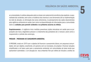 55
	 VIGILÂNCIA EM SAÚDE AMBIENTAL
5as universidades.A análise adequada sobre as áreas com potencial de ocorrência das espécies,a sazo-
nalidade dos acidentes, bem como a incidência dos mesmos é uma ferramenta útil na implementação
da rede de atenção, na otimização dos soros antivenenos, no planejamento das ações desenvolvidas
pela vigilância ambiental em saúde,bem como na disponibilização de informações para a comunidade
sobre os cuidados para prevenir acidentes e os primeiros socorros às vítimas.
Esquistossomose – A vigilância inclui medidas preventivas (ações educativas em saúde para as po-
pulações sob risco), diagnóstico precoce e o tratamento dos portadores de S. mansoni, assim como o
mapeamento e controle dos caramujos.
PROSAM – PROGRAMA DE SANEAMENTO AMBIENTAL
O PROSAM, criado em 1974 com o objetivo de financiar o saneamento básico, em pequenas comuni-
dades, tem por objetivo, atualmente, em parceria com os municípios, de projetar e financiar soluções
simplificadas e de baixo custo para o saneamento ambiental, em comunidades de baixa renda que
apresentam submetidas a um situação de risco ambiental. Tem por critério de inclusão a análise da
 