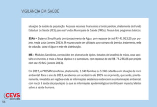 VIGILÂNCIA EM SAÚDE
56
situação de saúde da população. Repassa recursos financeiros a fundo perdido, diretamente do Fundo
Estadual de Saúde (FES) para os Fundos Municipais de Saúde (FMSs). Possui dois programas básicos:
SSAA – Sistema Simplificado de Abastecimento de Água, com repasse de até R$ 41.913,55 por pro-
jeto, nesta data (janeiro 2013). O recurso pode ser utilizado para compra da bomba, tratamento, rede
de adução, caixa-d’água e rede de distribuição.
MS – Módulos Sanitários, construídos em alvenaria de tijolos, dotados de lavatório de mãos, vaso sani-
tário e chuveiro, e mais a fossa séptica e o sumidouro, com repasse de até R$ 74.246,86 por projeto
com até 20 MS (janeiro 2013). 	
Em 2012, o PROSAN beneficiou, diretamente, 1.048 famílias ou 5.240 cidadãos em situação de risco
ambiental. Para o ano de 2013, recebemos um acréscimo de 100% no orçamento, que serão, priorita-
riamente,investidos em regiões onde as informações existentes evidenciem a contaminação ambiental,
com riscos à saúde da população ou que as informações epidemiológicas identifiquem impacto/efeitos
sobre a saúde humana.
 