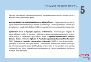 57
VIGILÂNCIA EM SAÚDE AMBIENTAL
5Para mais informações de como acessar os recursos para saneamento comunitário, acesse o endereço
eletrônico: http://www.saude.rs.gov.br/
VIGILÂNCIAAMBIENTAL DOS FATORES DE RISCOS NÃO BIOLÓGICOS – Caracteriza-se por uma série de
ações,compreendendo a identificação de fontes de contaminação e modificações no meio ambiente,que
se traduzem em risco à saúde. Está subdividida em duas grandes áreas de atuação descritas a seguir.
Vigilância em Saúde de Populações Expostas a Contaminantes – Desenvolve ações integradas de
saúde, adotando medidas de promoção e vigilância em saúde das populações expostas a contami-
nantes. Engloba os componentes: água, ar e solo, através da Vigilância da Qualidade da Água para
Consumo Humano (VIGIÁGUA), Vigilância de Populações expostas aos Poluentes Atmosféricos (VI-
GIAR), Vigilância de Populações expostas a Solo Contaminado (VIGISOLO), onde são identificadas e
priorizadas as áreas com populações expostas a contaminantes químicos, com posterior qualificação
das informações existentes para a identificação dos contaminantes de interesse, bem como das rotas
de exposição e,por último, elaboração de protocolos de atenção à saúde,voltados para o acolhimento
e amparo dessa população.
 