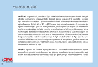 VIGILÂNCIA EM SAÚDE
58
VIGIÁGUA – A Vigilância da Qualidade da Água para Consumo Humano consiste no conjunto de ações
adotadas continuamente pelas autoridades de saúde pública para garantir à população o acesso à
água em quantidade suficiente e qualidade compatível com o padrão de potabilidade estabelecido na
legislação vigente (Portaria MS nº 2.914/2011), como parte integrante das ações de prevenção dos
agravos transmitidos pela água e de promoção à saúde,previstas pelo SUS.As ações são desenvolvidas
pela Secretarias Municipais de Saúde,pelas Secretarias Estaduais de Saúde e pelo Ministério da Saúde.
As informações do Cadastramento das fontes e formas de abastecimento de água utilizadas pela po-
pulação (atualizados anualmente), bem como os dados de Controle e de Monitoramento da Qualidade
da Água são inseridos no Sistema de Informação da Vigilância da Qualidade da Água para Consumo
Humano – SISÁGUA e fornecem subsídios para os processos de planejamento, gestão e avaliação de
políticas públicas relacionadas à vigilância em saúde ambiental,visando à prevenção de riscos à saúde
decorrentes do consumo de água.
VIGIAR – A Vigilância em Saúde de Populações Expostas a Poluentes Atmosféricos tem como objetivo
a promoção da saúde da população exposta aos poluentes atmosféricos. São priorizadas regiões onde
existam atividades de natureza econômica ou social que gerem poluição atmosférica de modo a carac-
 