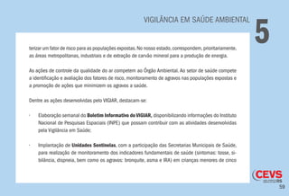 59
VIGILÂNCIA EM SAÚDE AMBIENTAL
5terizar um fator de risco para as populações expostas.No nosso estado,correspondem,prioritariamente,
as áreas metropolitanas, industriais e de extração de carvão mineral para a produção de energia.
As ações de controle da qualidade do ar competem ao Órgão Ambiental. Ao setor de saúde compete
a identificação e avaliação dos fatores de risco, monitoramento de agravos nas populações expostas e
a promoção de ações que minimizem os agravos a saúde.
Dentre as ações desenvolvidas pelo VIGIAR, destacam-se:
•	 Elaboração semanal do Boletim Informativo do VIGIAR, disponibilizando informações do Instituto
Nacional de Pesquisas Espaciais (INPE) que possam contribuir com as atividades desenvolvidas
pela Vigilância em Saúde;
•	 Implantação de Unidades Sentinelas, com a participação das Secretarias Municipais de Saúde,
para realização de monitoramento dos indicadores fundamentais de saúde (sintomas: tosse, si-
bilância, dispneia, bem como os agravos: bronquite, asma e IRA) em crianças menores de cinco
 