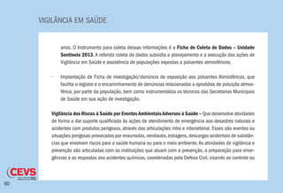 VIGILÂNCIA EM SAÚDE
60
anos. O Instrumento para coleta dessas informações é a Ficha de Coleta de Dados – Unidade
Sentinela 2013. A referida coleta de dados subsidia o planejamento e a execução das ações de
Vigilância em Saúde e assistência de populações expostas a poluentes atmosféricos;
•	 Implantação de Ficha de investigação/denúncia de exposição aos poluentes Atmosféricos, que
facilita o registro e o encaminhamento de denúncias relacionadas a episódios de poluição atmos-
férica, por parte da população, bem como instrumentaliza os técnicos das Secretarias Municipais
de Saúde em sua ação de investigação.
Vigilância dos Riscos à Saúde por EventosAmbientaisAdversos à Saúde – Que desenvolve atividades
de forma a dar suporte qualificado às ações de atendimento de emergência aos desastres naturais e
acidentes com produtos perigosos, através das articulações intra e intersetorial. Esses são eventos ou
situações perigosas provocadas por enxurradas,vendavais,estiagens,descargas acidentais de substân-
cias que envolvam riscos para a saúde humana ou para o meio ambiente.As atividades de vigilância e
prevenção são articuladas com as instituições que atuam com a prevenção, a preparação para emer-
gências e as respostas aos acidentes químicos, coordenadas pela Defesa Civil, visando ao controle ou
 
