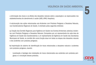 61
	 VIGILÂNCIA EM SAÚDE AMBIENTAL
5a eliminação dos riscos e os efeitos dos desastres naturais sobre a população e as repercussões nos
estabelecimentos de atendimento à saúde (UBS, UPAS, Hospitais).
A estruturação das ações relacionadas aos Acidentes com Produtos Perigosos e Desastres Naturais,
nas Coordenadorias Regionais de Saúde, é orientada pelas seguintes diretrizes:
a. Criação dos Comitês Regionais para Vigilância em Saúde nos Eventos Ambientais adversos,Aciden-
tes com Produtos Perigosos e Desastres Naturais. Compostos por um representante de cada área de
Vigilância em Saúde das Coordenadorias e um representante da Vigilância em Saúde das Secretarias
Municipais de Saúde, os comitês têm como função atuar em todas as etapas dos desastres naturais
e dos acidentes com produtos perigosos;
b. Implantação do sistema de identificação de riscos relacionados a desastres naturais e acidentes
com produtos perigosos, visando:
•	 Localização e tipologia das instalações de riscos relacionados aos acidentes com produtos peri-
gosos e a circulação desses produtos;
 