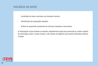VIGILÂNCIA EM SAÚDE
62
•	 Localização de áreas vulneráveis aos desastres naturais;
•	 Identificação das populações expostas;
•	 Análise da capacidade assistencial da rede para respostas a tais eventos.
c. Participação no pós-acidente ou desastre, estabelecendo ações para prevenção da saúde e registro
de informações sobre o evento. Acesse o site: Núcleo de Vigilância dos Eventos Ambientais Adversos
à Saúde.
 