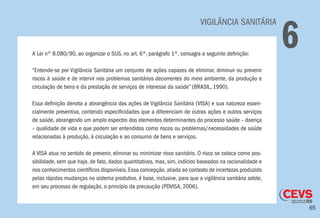 65
	 VIGILÂNCIA SANITÁRIA
6A Lei nº 8.080/90, ao organizar o SUS, no art. 6º, parágrafo 1º, consagra a seguinte definição:
“Entende-se por Vigilância Sanitária um conjunto de ações capazes de eliminar, diminuir ou prevenir
riscos à saúde e de intervir nos problemas sanitários decorrentes do meio ambiente, da produção e
circulação de bens e da prestação de serviços de interesse da saúde” (BRASIL, 1990).
Essa definição denota a abrangência das ações de Vigilância Sanitária (VISA) e sua natureza essen-
cialmente preventiva, contendo especificidades que a diferenciam de outras ações e outros serviços
de saúde, abrangendo um amplo espectro dos elementos determinantes do processo saúde – doença
– qualidade de vida e que podem ser entendidos como riscos ou problemas/necessidades de saúde
relacionadas à produção, à circulação e ao consumo de bens e serviços.
A VISA atua no sentido de prevenir, eliminar ou minimizar risco sanitário. O risco se coloca como pos-
sibilidade, sem que haja, de fato, dados quantitativos, mas, sim, indícios baseados na racionalidade e
nos conhecimentos científicos disponíveis.Essa concepção,aliada ao contexto de incertezas produzido
pelas rápidas mudanças no sistema produtivo, é base, inclusive, para que a vigilância sanitária adote,
em seu processo de regulação, o princípio da precaução (PDVISA, 2006).
 