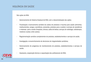 VIGILÂNCIA EM SAÚDE
66
São ações da VISA:
•	 Gerenciamento do Sistema Estadual de VISA, com a descentralização das ações;
•	 Fiscalização e licenciamento sanitário da cadeia de produtos e insumos para saúde (alimentos,
medicamentos, sangue, cosméticos, saneantes, produtos para a saúde) e serviços de assistência
e interesse para a saúde (hospitais, clinicas, salão de beleza, serviços de radiologia, radioterapia,
medicina nuclear, entre outros);
•	 Regulamentação sanitária complementar de produtos, estabelecimentos e serviços de saúde;
•	 Investigação e encaminhamento de denúncias de irregularidades sanitárias;
•	 Gerenciamento de programas de monitoramento de produtos, estabelecimentos e serviços de
saúde;
•	 Assessoria, cooperação técnica e capacitação dos profissionais de VISA;
 
