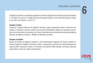 69
VIGILÂNCIA SANITÁRIA
6A Vigilância Sanitária se estabelece legalmente através do Regulamento Sanitário (Decreto Estadual
nº 23.430/74), pela Lei nº 8.080/90, pela Constituição Federal, em seu Título VIII,Capítulo II, Seção
II, art. 200 e Lei Federal nº 6.437/77.
Compete à União:
Coordenar o Sistema Nacional de Vigilância Sanitária, prestar cooperação técnica e financeira aos
estados e municípios e executar ações de sua exclusiva competência (registros de produtos, autoriza-
ções de funcionamento de empresas, etc). Essas Competências são desenvolvidas através da Agência
Nacional de Vigilância Sanitária – ANVISA, do Ministério da Saúde.
Compete ao Estado:
Através da Divisão de Vigilância Sanitária e das Coordenadorias Regionais de Saúde, coordenar o
Sistema Estadual de Vigilância Sanitária; avaliar e acompanhar o processo de descentralização das
ações de VISA; assessorar e apoiar os municípios, nas ações de VISA; planejar, normatizar, capacitar,
supervisionar e atuar em caráter complementar.
 
