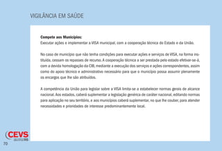 VIGILÂNCIA EM SAÚDE
70
Compete aos Municípios:
Executar ações e implementar a VISA municipal, com a cooperação técnica do Estado e da União.
No caso de município que não tenha condições para executar ações e serviços de VISA, na forma ins-
tituída, cessam os repasses de recurso.A cooperação técnica a ser prestada pelo estado efetivar-se-á,
com a devida homologação da CIB, mediante a execução dos serviços e ações correspondentes, assim
como do apoio técnico e administrativo necessário para que o município possa assumir plenamente
os encargos que lhe são atribuídos.
A competência da União para legislar sobre a VISA limita-se a estabelecer normas gerais de alcance
nacional.Aos estados, caberá suplementar a legislação genérica de caráter nacional, editando normas
para aplicação no seu território, e aos municípios caberá suplementar, no que lhe couber, para atender
necessidades e prioridades de interesse predominantemente local.
 