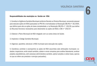 71
VIGILÂNCIA SANITÁRIA
6Responsabilidades dos municípios na Gestão em VISA
1.Constituir aVigilância Sanitária Municipal conforme Decreto ou Portaria Municipal,nomeando pessoal
para executar ações emVISA (pactuadas na PPI/VS e normatizadas na Resolução CIB/RS nº 30/2004,
que define quais são as ações de baixa complexidade, e na Resolução CIB/RS nº 130/00, que define
os Recursos Humanos necessários para desenvolver as ações de VISA) e CIB nº 250/07;
2. Elaborar o Plano Municipal de VISA integrado com as outras áreas de Saúde;
3. Implantar o Código Sanitário Municipal;
4. Organizar, aparelhar, estruturar a VISA municipal para execução das ações;
5. Coordenar, controlar e acompanhar as ações de VISA assumidas (são atribuições municipais: ca-
dastrar, inspecionar, emitir alvará sanitário, coletar e enviar amostras para análise laboratorial, analisar
projetos arquitetônicos, abrir processo administrativo-sanitário, aplicar sanções e cobrar taxas, apenas
no que se refere aos produtos e serviços pactuados);
 