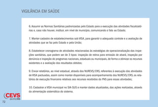 VIGILÂNCIA EM SAÚDE
72
6.Assumir as Normas Sanitárias padronizadas pelo Estado para a execução das atividades fiscalizató-
rias e, caso não houver, instituir, em nível de município, comunicando o fato ao Estado;
7. Manter cadastro de estabelecimentos sob VISA, para garantir o adequado controle e a avaliação de
atividades que se faz pelo Estado e pela União;
8. Estabelecer cronograma de atividades relacionadas às estratégias de operacionalização das inspe-
ções sanitárias, que podem ser de 3 tipos: inspeção de rotina para emissão de alvará, inspeção por
denúncia e inspeção de programas nacionais, estaduais ou municipais, de forma a otimizar os recursos
existentes e a avaliação dos resultados obtidos;
9. Enviar relatórios, ao nível estadual, através dos NUREVS/CRS, referentes à execução das atividades
de VISA pactuadas, assim como manter disponíveis para acompanhamento dos NUREVS/CRS, os rela-
tórios de execução financeira relativos aos recursos recebidos do FNS para essas atividades;
10. Cadastrar a VISA municipal no SIA-SUS e manter dados atualizados, das ações realizadas, através
da alimentação sistemática do sistema.
 