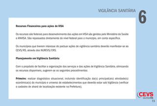 73
VIGILÂNCIA SANITÁRIA
6Recursos Financeiros para ações de VISA
Os recursos são federais para desenvolvimento das ações emVISA são geridos pelo Ministério da Saúde
e ANVISA. São repassados diretamente do nível federal para o município, em conta específica.
Os municípios que tiverem interesse de pactuar ações de vigilância sanitária deverão manifestar-se ao
CEVS/RS, através dos NUREVS/CRS.
Planejamento em Vigilância Sanitária
Com o propósito de facilitar a organização dos serviços e das ações de Vigilância Sanitária, otimizando
os recursos disponíveis, sugerem-se os seguintes procedimentos:
Primeiro: realizar diagnóstico situacional, incluindo identificação da(s) principal(ais) atividade(s)
econômica(s) do município e universo de estabelecimentos que deverão estar sob Vigilância (verificar
o cadastro de alvará de localização existente na Prefeitura);
 