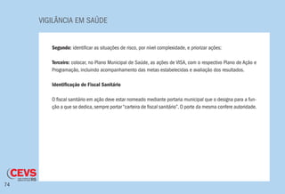 VIGILÂNCIA EM SAÚDE
74
Segundo: identificar as situações de risco, por nível complexidade, e priorizar ações;
Terceiro: colocar, no Plano Municipal de Saúde, as ações de VISA, com o respectivo Plano de Ação e
Programação, incluindo acompanhamento das metas estabelecidas e avaliação dos resultados.
Identificação de Fiscal Sanitário
O fiscal sanitário em ação deve estar nomeado mediante portaria municipal que o designa para a fun-
ção a que se dedica, sempre portar “carteira de fiscal sanitário”. O porte da mesma confere autoridade.
 