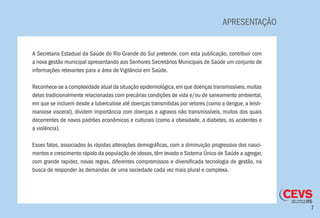 7
APRESENTAÇÃO
A Secretaria Estadual da Saúde do Rio Grande do Sul pretende, com esta publicação, contribuir com
a nova gestão municipal apresentando aos Senhores Secretários Municipais de Saúde um conjunto de
informações relevantes para a área de Vigilância em Saúde.
Reconhece-se a complexidade atual da situação epidemiológica,em que doenças transmissíveis,muitas
delas tradicionalmente relacionadas com precárias condições de vida e/ou de saneamento ambiental,
em que se incluem desde a tuberculose até doenças transmitidas por vetores (como a dengue, a leish-
maniose visceral), dividem importância com doenças e agravos não transmissíveis, muitos dos quais
decorrentes de novos padrões econômicos e culturais (como a obesidade, a diabetes, os acidentes e
a violência).
Esses fatos, associados às rápidas alterações demográficas, com a diminuição progressiva dos nasci-
mentos e crescimento rápido da população de idosos, têm levado o Sistema Único de Saúde a agregar,
com grande rapidez, novas regras, diferentes compromissos e diversificada tecnologia de gestão, na
busca de responder às demandas de uma sociedade cada vez mais plural e complexa.
 