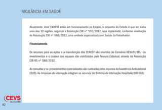 VIGILÂNCIA EM SAÚDE
82
Atualmente, doze CEREST estão em funcionamento no Estado. A proposta do Estado é que em cada
uma das 30 regiões, segundo a Resolução CIB nº 555/2012, seja implantado, conforme orientação
da Resolução CIB nº 088/2012, uma unidade especializada em Saúde do Trabalhador.
Financiamento
Os recursos para as ações e a manutenção dos CEREST são oriundos do Convênio RENAST/MS. Os
investimentos e o custeio das equipes são viabilizados pelo Tesouro Estadual, através da Resolução
CIB-RS nº 088/2012.
As consultas e os procedimentos especializados são custeados pelos recursos daAssistênciaAmbulatorial
(SUS).As despesas de internação integram os recursos do Sistema de Internação Hospitalar/SIH-SUS.
 