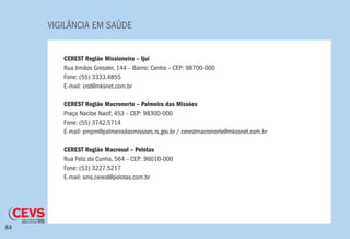 VIGILÂNCIA EM SAÚDE
84
CEREST Região Missioneira – Ijuí
Rua Irmãos Gressler, 144 – Bairro: Centro – CEP: 98700-000
Fone: (55) 3333.4855
E-mail: crst@mksnet.com.br
CEREST Região Macronorte – Palmeira das Missões
Praça Nacibe Nacif, 453 – CEP: 98300-000
Fone: (55) 3742.5714
E-mail: pmpm@palmeiradasmissoes.rs.gov.br / cerestmacronorte@mkssnet.com.br
CEREST Região Macrosul – Pelotas
Rua Feliz da Cunha, 564 – CEP: 96010-000
Fone: (53) 3227.5217
E-mail: sms.cerest@pelotas.com.br
 