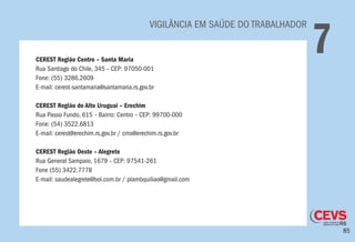 85
	 VIGILÂNCIA EM SAÚDE DO TRABALHADOR
7CEREST Região Centro – Santa Maria
Rua Santiago do Chile, 345 – CEP: 97050-001
Fone: (55) 3286.2609
E-mail: cerest-santamaria@santamaria.rs.gov.br
CEREST Região do Alto Uruguai – Erechim
Rua Passo Fundo, 615 – Bairro: Centro – CEP: 99700-000
Fone: (54) 3522.6813
E-mail: cerest@erechim.rs.gov.br / cms@erechim.rs.gov.br
CEREST Região Oeste – Alegrete
Rua General Sampaio, 1679 – CEP: 97541-261
Fone (55) 3422.7778
E-mail: saudealegrete@bol.com.br / plambquiliao@gmail.com
 