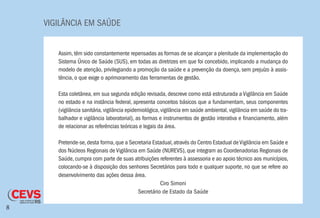 VIGILÂNCIA EM SAÚDE
8
Assim, têm sido constantemente repensadas as formas de se alcançar a plenitude da implementação do
Sistema Único de Saúde (SUS), em todas as diretrizes em que foi concebido, implicando a mudança do
modelo de atenção, privilegiando a promoção da saúde e a prevenção da doença, sem prejuízo à assis-
tência, o que exige o aprimoramento das ferramentas de gestão.
Esta coletânea, em sua segunda edição revisada, descreve como está estruturada a Vigilância em Saúde
no estado e na instância federal, apresenta conceitos básicos que a fundamentam, seus componentes
(vigilância sanitária,vigilância epidemiológica,vigilância em saúde ambiental,vigilância em saúde do tra-
balhador e vigilância laboratorial), as formas e instrumentos de gestão interativa e financiamento, além
de relacionar as referências teóricas e legais da área.
Pretende-se,desta forma,que a Secretaria Estadual,através do Centro Estadual deVigilância em Saúde e
dos Núcleos Regionais de Vigilância em Saúde (NUREVS), que integram as Coordenadorias Regionais de
Saúde, cumpra com parte de suas atribuições referentes à assessoria e ao apoio técnico aos municípios,
colocando-se à disposição dos senhores Secretários para todo e qualquer suporte, no que se refere ao
desenvolvimento das ações dessa área.
Ciro Simoni
Secretário de Estado da Saúde
 