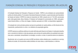 89
FUNDAÇÃO ESTADUAL DE PRODUÇÃO E PESQUISA EM SAÚDE: IPB-LACEN/RS
8A Fundação Estadual de Produção e Pesquisa em Saúde - FEPPS é uma entidade com personalidade
jurídica de direito público.É vinculada à Secretaria Estadual da Saúde e,supervisionada pelo Secretário
de Estado da Saúde.A FEPPS foi criada em dezembro de 1994, através da Lei nº10.349, sancionada
pelo então governador, Alceu Collares. O Estatuto da Fundação foi sancionado em 1995, pelo gover-
nador Antonio Britto, e o Plano de Cargos e Salários aprovado em 2002, na Assembleia Legislativa.
A Fundação tem como princípio prestar serviços de qualidade em saúde pública, no Rio Grande do Sul,
impactando, positivamente na vida e na cidadania da população gaúcha.
A FEPPS executa as políticas públicas de saúde definidas pelo Governo do Estado.A instituição trabalha
com o conceito de melhorar a vida das pessoas,pois serviços de saúde pública de qualidade são essen-
ciais para a sociedade, tranquilidade no emprego, na escola, no lazer, no exercício pleno da cidadania.
Atualmente, tem um quadro com cerca de 600 servidores, todos voltados para a excelência no serviço
público de saúde. Os funcionários estão divididos em duas áreas, a administrativa e a técnica.
 