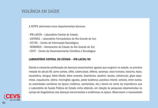 VIGILÂNCIA EM SAÚDE
90
A FEPPS administra cinco departamentos técnicos:
• IPB-LACEN – Laboratório Central do Estado;
• LAFERGS – Laboratório Farmacêutico do Rio Grande do Sul;
• CIT/RS – Centro de Informação Toxicológica;
• HEMORGS – Hemocentro do Estado do Rio Grande do Sul;
• CDCT – Centro de Desenvolvimento Cientítico e Tecnológico.
LABORATÓRIO CENTRAL DO ESTADO – IPB-LACEN/RS
Devido à crescente proliferação de doenças transmissíveis agudas que surgiram no estado, na primeira
metade do século XX, como varíola, sífilis, tuberculose, difteria, sarampo, raiva humana, tracoma, lepra,
escarlatina, dengue, febre tifoide, febre amarela, disenterias, alastrim, bouba, carbúnculo, gripe espa-
nhola, coqueluche, cólera, meningites agudas, peste bubônica, paralisia infantil, varicela, entre outras,
as autoridades sanitárias da época (médicos, sanitaristas, etc.) deram-se conta da importância que
o Laboratório de Saúde Pública do Estado vinha obtendo, em relação às pesquisas desenvolvidas no
campo de diagnósticos das doenças transmissíveis e endêmicas na época. Observaram a necessidade
 