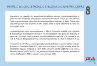 91
FUNDAÇÃO ESTADUAL DE PRODUÇÃO E PESQUISA EM SAÚDE: IPB-LACEN/RS
8da ampliação das instalações do Laboratório de Saúde Pública, porque a infraestrutura disponível na
época não era suficiente nem adequada para a crescente demanda de serviços que vinha sofrendo.
Estava tornando-se urgente e necessária a institucionalização do Laboratório de Saúde Pública, como
uma instituição com maior autonomia e verba própria, devido ao rápido crescimento e avanço nas
pesquisas em saúde.
Foi nessas condições, com a promulgação da Lei nº 314, de 6 de outubro de 1948, artigo 193, inciso
III, da Constituição do Estado do Rio Grande do Sul, promulgada pelo então governador do Estado, Dr.
Walter Jobim,que surgiu,institucionalmente,o Instituto de Pesquisas Biológicas (IPB),chamado de Ins-
tituto de Pesquisas Biológicas Jandyr Maya Faillace Laboratório Central do Estado do Rio Grande do Sul.
Em dezembro de 1994, houve uma reorganização na Saúde do Estado, na qual foi criada a Fundação
de Produção e Pesquisa em Saúde/FEPPS, para administrar algumas instituições de saúde, dentre elas
o Instituto de Pesquisas Biológicas do Estado do Rio Grande do Sul/IPB-LACEN/RS. Sendo assim, o
IPB-LACEN efetuou, em abril de 2002, sua terceira mudança de prédio e de endereço, instalando-se
em uma área física de 3.740 m2
, situada à Avenida Ipiranga, 5400.
 