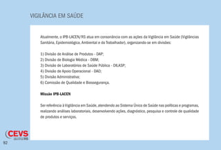 VIGILÂNCIA EM SAÚDE
92
Atualmente, o IPB-LACEN/RS atua em consonância com as ações da Vigilância em Saúde (Vigilâncias
Sanitária, Epidemiológica,Ambiental e do Trabalhador), organizando-se em divisões:
1) Divisão de Análise de Produtos - DAP;
2) Divisão de Biologia Médica - DBM;
3) Divisão de Laboratórios de Saúde Pública - DILASP;
4) Divisão de Apoio Operacional - DAO;
5) Divisão Administrativa;
6) Comissão de Qualidade e Biossegurança.
Missão IPB-LACEN
Ser referência àVigilância em Saúde,atendendo ao Sistema Único de Saúde nas políticas e programas,
realizando análises laboratoriais, desenvolvendo ações, diagnóstico, pesquisa e controle de qualidade
de produtos e serviços.
 