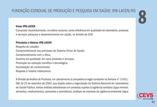 93
FUNDAÇÃO ESTADUAL DE PRODUÇÃO E PESQUISA EM SAÚDE: IPB-LACEN/RS
8Visão IPB-LACEN
Conquistar reconhecimento,na esfera nacional,como referência em qualidade de laboratório,produtos
e serviços, pesquisa e desenvolvimento em saúde, no âmbito do SUS.
Princípios e Valores IPB-LACEN
Respeito ao cidadão;
Comprometimento aos princípios do Sistema Único de Saúde;
Comprometimento com a ética;
Garantia da qualidade, em seus produtos e serviços;
Promoção da evolução científica e tecnológica;
Socialização do conhecimento;
Respeito à história institucional.
A Divisão deAnálise de Produtos,em atendimento à competência legal constante na Portaria nº 2.031/
GM, de 23 de setembro de 2004,que dispõe sobre a organização do Sistema Nacional de Laboratórios
de Saúde Pública,realiza análises laboratoriais em produtos sujeitos à vigilância sanitária (água mineral,
alimentos,medicamentos,saneantes e cosméticos),análises de interesse da vigilância ambiental (água
 