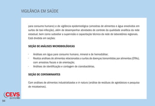 VIGILÂNCIA EM SAÚDE
94
para consumo humano) e de vigilância epidemiológica (amostras de alimentos e água envolvidos em
surtos de toxi-infecção), além de desempenhar atividades de controle da qualidade analítica da rede
estadual, bem como subsidiar a supervisão e capacitação técnica da rede de laboratórios regionais.
Está dividida em seções:
SEÇÃO DE ANÁLISES MICROBIOLÓGICAS
•	 Análises em água para consumo humano, mineral e de hemodiálise;
•	 Realiza análises de alimentos relacionados a surtos de doenças transmitidas por alimentos (DTAs),
com amostras fiscais e de orientação;
•	 Análises de identificação e contagem de cianobactérias.
SEÇÃO DE CONTAMINANTES
Com análises de alimentos industrializados e in natura (análise de resíduos de agrotóxicos e pesquisa
de micotoxinas).
 