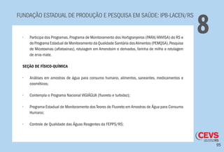95
FUNDAÇÃO ESTADUAL DE PRODUÇÃO E PESQUISA EM SAÚDE: IPB-LACEN/RS
8•	 Participa dos Programas, Programa de Monitoramento dos Hortigranjeiros (PARA/ANVISA) do RS e
do Programa Estadual de Monitoramento da Qualidade Sanitária dosAlimentos (PEMQSA),Pesquisa
de Micotoxinas (aflatoxinas), rotulagem em Amendoim e derivados, farinha de milho e rotulagem
de erva-mate.
	
SEÇÃO DE FÍSICO-QUÍMICA
•	 Análises em amostras de água para consumo humano, alimentos, saneantes, medicamentos e
cosméticos;
•	 Contempla o Programa Nacional VIGIÁGUA (fluoreto e turbidez);
•	 Programa Estadual de Monitoramento dos Teores de Fluoreto em Amostras de Água para Consumo
Humano;
•	 Controle de Qualidade das Águas Reagentes da FEPPS/RS;
 