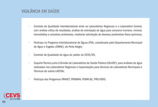 VIGILÂNCIA EM SAÚDE
96
•	 Controle de Qualidade Interlaboratorial entre os Laboratórios Regionais e o Laboratório Central,
com análise crítica de resultados, análise de orientação de água para consumo humano, mineral,
hemodiálise e amostras ambientais, mediante solicitação de diversos parâmetros físico-químicos;
•	 Participa no Programa Interlaboratorial de Águas (PIA), coordenado pelo Departamento Municipal
de Água e Esgotos (DMAE), de Porto Alegre;
•	 Controle de Qualidade da água do prédio do CEVS/RS;
•	 Suporte Técnico junto à Divisão de Laboratórios de Saúde Pública (DILASP), para análises de água
realizadas nos Laboratórios Regionais e Capacitações para técnicos de Laboratórios Municipais e
Técnicas de outros LACENs;
•	 Participa dos Programas PANVET, PROMAN, PEMPLAC, PRO-IODO.
 