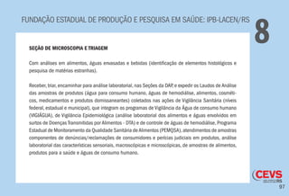 97
FUNDAÇÃO ESTADUAL DE PRODUÇÃO E PESQUISA EM SAÚDE: IPB-LACEN/RS
8SEÇÃO DE MICROSCOPIA E TRIAGEM
Com análises em alimentos, águas envasadas e bebidas (identificação de elementos histológicos e
pesquisa de matérias estranhas).
Receber, triar, encaminhar para análise laboratorial, nas Seções da DAP, e expedir os Laudos de Análise
das amostras de produtos (água para consumo humano, águas de hemodiálise, alimentos, cosméti-
cos, medicamentos e produtos domissaneantes) coletados nas ações de Vigilância Sanitária (níveis
federal, estadual e municipal), que integram os programas de Vigilância da Água de consumo humano
(VIGIÁGUA), de Vigilância Epidemiológica (análise laboratorial dos alimentos e águas envolvidos em
surtos de Doenças Transmitidas por Alimentos - DTA) e de controle de águas de hemodiálise, Programa
Estadual de Monitoramento da Qualidade Sanitária deAlimentos (PEMQSA),atendimentos de amostras
componentes de denúncias/reclamações de consumidores e perícias judiciais em produtos, análise
laboratorial das características sensoriais, macroscópicas e microscópicas, de amostras de alimentos,
produtos para a saúde e águas de consumo humano.
 