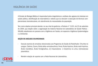 VIGILÂNCIA EM SAÚDE
98
A Divisão de Biologia Médica é responsável pelos diagnósticos e análises dos agravos de interesse em
saúde pública, identificação de reservatórios e vetores que os veiculam e execução de técnicas com-
plementares biomoleculares, em atendimento às necessidades da população.
Tem como objetivo principal atender, no seu nível de gerência, a Portaria nº 2.031, de 23 de setembro
de 2004, que dispõe sobre a organização do Sistema Nacional de Laboratórios de Saúde Pública –
SISLAB, trabalhando em parceria com a Vigilância em Saúde, em especial a Vigilância Epidemiológica
e a Ambiental.
SEÇÃO DE ANÁLISES OCUPACIONAIS
•	 Executa exames de amostras relacionadas aos Programas de Saúde do Trabalhador: Chumbo no
sangue, Cádmio, Cromo, Ácido delta-aminolevulínico, Fenol, Ácido hipúrico, Ácido metil-hipúrico,
Ácido mandélico, Ácido Fenilglioxílico, 2,5 hexanodiona e Creatinina na urina, Colinesterase
plasmática;
•	 Mantém relação de suporte com a Rede Nacional de Laboratórios.
 