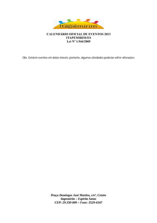 CALENDÁRIO OFICIAL DE EVENTOS 2013
ITAPEMIRIM/ES
Lei Nº 1.944/2005

Obs. Existem eventos em datas móveis, portanto, algumas atividades poderão sofrer alterações

Praça Domingos José Martins, s/nº, Centro
Itapemirim – Espírito Santo
CEP: 29.330-000 – Fone: 3529-6347

 