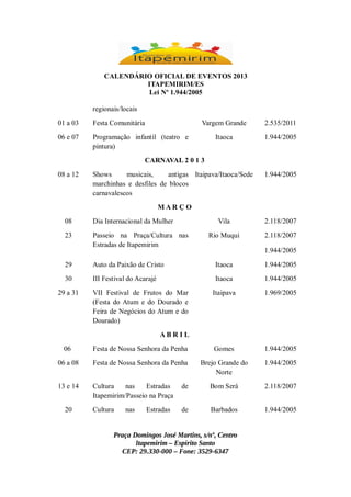 CALENDÁRIO OFICIAL DE EVENTOS 2013
ITAPEMIRIM/ES
Lei Nº 1.944/2005
regionais/locais
01 a 03

Festa Comunitária

Vargem Grande

06 e 07

2.535/2011

Programação infantil (teatro e
pintura)

Itaoca

1.944/2005

CARNAVAL 2 0 1 3
08 a 12

Shows
musicais,
antigas Itaipava/Itaoca/Sede
marchinhas e desfiles de blocos
carnavalescos

1.944/2005

MAR ÇO
08

Dia Internacional da Mulher

Vila

23

Passeio na Praça/Cultura nas
Estradas de Itapemirim

2.118/2007

Rio Muqui

2.118/2007
1.944/2005

29

Auto da Paixão de Cristo

Itaoca

1.944/2005

30

III Festival do Acarajé

Itaoca

1.944/2005

Itaipava

1.969/2005

29 a 31

VII Festival de Frutos do Mar
(Festa do Atum e do Dourado e
Feira de Negócios do Atum e do
Dourado)
ABR IL

06

Festa de Nossa Senhora da Penha

Gomes

1.944/2005

06 a 08

Festa de Nossa Senhora da Penha

Brejo Grande do
Norte

1.944/2005

13 e 14

Cultura
nas
Estradas
Itapemirim/Passeio na Praça

de

Bom Será

2.118/2007

Cultura

de

Barbados

1.944/2005

20

nas

Estradas

Praça Domingos José Martins, s/nº, Centro
Itapemirim – Espírito Santo
CEP: 29.330-000 – Fone: 3529-6347

 