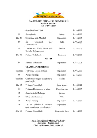 CALENDÁRIO OFICIAL DE EVENTOS 2013
ITAPEMIRIM/ES
Lei Nº 1.944/2005
Sede/Passeio na Praça
20
22 a 26

2.118/2007

Drogatização

Itaoca

1.944/2005

Itapemirim

1.944/2005

Sede

2.196/2008

Gomes

2.118/2007

Burarama

2.002/2006

Itapemirim

1.944/2005

Festival de Música Popular

Itapemirim

1.794/2003

Passeio na Praça

Itapemirim

2.118/2007

Semana de Ação Mundial

27

Dia
Municipal
Desbravadores

27

Passeio na Praça/Cultura nas
Estradas de Itapemirim

28 a 30

dos

Festa do Trabalhador
MAI O

01

Festa do Trabalhador
OBA OBA SAMBA HOUSE

Transitória
03
Transitória
11 e 12

Combate às drogas, alcoolismo e
prostituição

Joacima

Festa da Comunidade

Santo Amaro

2.455/2011

11

Festa em Homenagem às Mães

Campo Acima

1.944/2005

12

Associação de Mulheres

13

Olimpíadas Escolares

17

Passeio na Praça

Itapemirim

18

Dia do combate à violência
contra a criança e o adolescente

Itapemirim

18 e 19

Festa da Comunidade

Itapecoá
Vila

Córrego do Ouro

Praça Domingos José Martins, s/nº, Centro
Itapemirim – Espírito Santo
CEP: 29.330-000 – Fone: 3529-6347

2.118/2007

1.944/2005

 