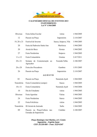 CALENDÁRIO OFICIAL DE EVENTOS 2013
ITAPEMIRIM/ES
Lei Nº 1.944/2005

Diversas
12
19, 20 e 21

Festa Julina Escolar

várias
Itapemirim

Festival de Inverno

2.118/2007

Itaoca, Itaipava, Vila

Passeio na Praça

1.944/2005

1.944/2005

Muritioca

1.944/2005

20

Festa da Padroeira Santa Ana

20

Arraiá do Beco

Gomes

1.944/2005

27

Festa Nordestina

Itaipava

1.944/2005

11 a 13

Festa Comunitária

Graúna

2.417/2011

20 e 21

Semana de Comemoração ao
Agricultor

Fazenda Velha

2.106/2007

26 a 28

Festa dos Pescadores

Gamboa

1.931/2005

Itapemirim

2.118/2007

Nametala Ayub

1.944/2005

Itaoca

1.944/2005

26

Passeio na Praça
AG O S TO

03
Transitória

Passeio na Praça
Festa Comunitária (campo)

10 e 11

Festa Comunitária

Nametala Ayub

1.944/2004

10

Dia do Estudante

várias

1.944/2005

Festa Agostina

Várias

1.944/2005

24

Festa Nordestina

Itaoca

1.944/2005

22

Festa Folclórica

várias

1.944/2005

III Arraiá da Amizade

Safra

1.944/2005

Calafate

2.188/2007

Diversas

Transitória
09

Passeio na Praça/Cultura nas
Estradas de Itapemirim

Praça Domingos José Martins, s/nº, Centro
Itapemirim – Espírito Santo
CEP: 29.330-000 – Fone: 3529-6347

 