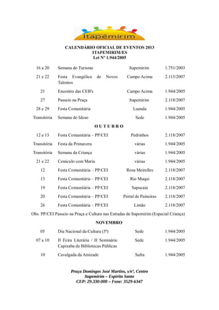 CALENDÁRIO OFICIAL DE EVENTOS 2013
ITAPEMIRIM/ES
Lei Nº 1.944/2005
16 a 20

Semana do Turismo

21 e 22

Festa Evangélica
Talentos

21

Encontro das CEB's

27

Itapemirim
Campo Acima

Passeio na Praça

1.944/2005

Itapemirim

Novos

2.115/2007

Campo Acima

de

1.751/2003

2.118/2007

28 e 29

Festa Comunitária

Luanda

1.944/2005

Transitória

Semana do Idoso

Sede

1.944/2005

Pedrinhos

2.118/2007

OUTUBRO
12 e 13

Festa Comunitária – PP/CEI

Transitória

Festa da Primavera

várias

1.944/2005

Transitória

Semana da Criança

várias

1.944/2005

Cenáculo com Maria

várias

1.944/2005

21 e 22
12

Festa Comunitária – PP/CEI

Rosa Meirelles

2.118/2007

13

Festa Comunitária – PP/CEI

Rio Muqui

2.118/2007

19

Festa Comunitária – PP/CEI

Sapucaia

2.118/2007

20

Festa Comunitária – PP/CEI

Portal de Paineiras

2.118/2007

26

Festa Comunitária – PP/CEI

Limão

2.118/2007

Obs. PP/CEI Passeio na Praça e Cultura nas Estradas de Itapemirim (Especial Criança)
NOVEMBRO
05
07 a 10
10

Dia Nacional da Cultura (5ª)

Sede

1.944/2005

II Feira Literária / II Seminário
Capixaba de Bibliotecas Públicas

Sede

1.944/2005

Cavalgada da Amizade

Safra

1.944/2005

Praça Domingos José Martins, s/nº, Centro
Itapemirim – Espírito Santo
CEP: 29.330-000 – Fone: 3529-6347

 
