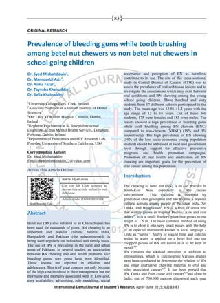 {83}
International Dental Journal of Student’s Research, April - June 2015;3(2):83-87
ORIGINAL RESEARCH
Prevalence of bleeding gums while tooth brushing
among betel nut chewers vs non betel nut chewers in
school going children
Dr. Syed Misbahdduin1
,
Dr. MansoorUl Aziz2
,
Dr. Asma Fazal3
,
Dr. Tayyaba Khairuddin4
,
Dr. Safia Khairuddin5
1
University College Cork, Cork, Ireland
2
Associate Professor at Altamash Institute of Dental
Sciences
3
Our Lady’s Children Hospital Crumlin, Dublin,
Ireland
4
Registrar Psychiatrist at St. Joseph Intelectual
Disability, St. Itas Mental Health Services, Donabate,
Portrane, Dublin, Ireland
5
Department of Proteomics and HIV Research Lab,
Post-doc University of Southern California, USA
Corresponding Author:
Dr. Syed Misbahuddin
Email: Syedmisbahuddin22@yahoo.com
Access this Article Online
Abstract
Betel nut (BN) also referred to as Chalia/Supari has
been used for thousands of years. BN chewing is an
important and popular cultural habitin India,
Bangladesh and Pakistan (the subcontinent).It is
being used regularly on individual and family basis.
The use of BN is prevailing in the rural and urban
areas of Pakistan. In several studies, an association
between BN chewing and oral health problems like
bleeding gums, sore gums have been identified.
These lesions are reported in children and
adolescents. This is of great concern not only because
of the high cost involved in their management but the
morbidity and mortality associated with it. Low cost,
easy availability, advertising, role modelling, social
acceptance and perception of BN as harmless,
contribute to its use. The aim of this cross-sectional
study in Central District of Karachi (CDK) was to
assess the prevalence of oral soft tissue lesions and to
investigate the associations which may exist between
oral conditions and BN chewing among the young
school going children. Three hundred and sixty
students from 17 different schools participated in the
study. The mean age was 13.86 ±1.2 years with the
age range of 12 to 16 years. Out of these 360
students, 175 were females and 185 were males. The
results showed a high prevalence of bleeding gums
while tooth brushing among BN chewers (BNC)
compared to non-chewers (NBNC) (19% and 3%
respectively). The high prevalence of BN chewing
(59% of the low socio-economic young population
studied) should be addressed at local and government
level through support for effective preventive
programs and health promotion campaigns.
Promotion of oral health and eradication of BN
chewing are important goals for the prevention of
oral cancer among this population.
Introduction
The chewing of betel nut (BN) is an old practice in
South-East Asia, especially in the Indian
subcontinent1
. This tradition is inherited by
generation after generation and has become a popular
cultural activity among people of Pakistan, India, Sri
Lanka, and Bangladesh2
. BN is a fruit of areca tree
that widely grows in tropical Pacific, Asia and east
Africa3
. It is a small feathery plant that grows to the
height of 1.5 m. The most common method of using
BN is to chop it into very small pieces with the help
of an especial instrument known in local language -
Urdu as “sarota”. Slurry of slaked lime and catechu
boiled in water is applied on a betel leaf and the
chopped pieces of BN are rolled in it to be kept in
mouth4,5
.
BN contains the alkaloid arecoline in addition to
nitrosamines, which is carcinogenic.Various studies
have been conducted to determine the relation of BN
and other alternative chewing material to oral and
other associated cancers6,7
. It has been proved that
BN, Gutka and Paan cause oral cancers8,9
and alone in
India, out of 700,000 cancers diagnosed each year
Quick Response Code
www.idjsr.com
Use the QR Code scanner to
access this article online in our
database
Article Code: IDJSR SE 0169
 