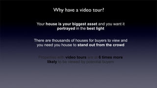 Why have a video tour?

 Your house is your biggest asset and you want it
           portrayed in the best light


There are thousands of houses for buyers to view and
 you need you house to stand out from the crowd


  Properties with video tours are at 6 times more
      likely to be viewed by potential buyers
 