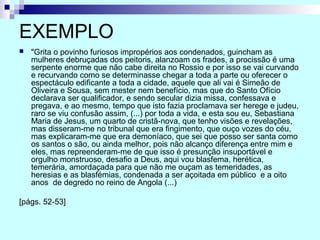 EXEMPLO
 "Grita o povinho furiosos impropérios aos condenados, guincham as
mulheres debruçadas dos peitoris, alanzoam os frades, a procissão é uma
serpente enorme que não cabe direita no Rossio e por isso se vai curvando
e recurvando como se determinasse chegar a toda a parte ou oferecer o
espectáculo edificante a toda a cidade, aquele que ali vai é Simeão de
Oliveira e Sousa, sem mester nem benefício, mas que do Santo Ofício
declarava ser qualificador, e sendo secular dizia missa, confessava e
pregava, e ao mesmo, tempo que isto fazia proclamava ser herege e judeu,
raro se viu confusão assim, (...) por toda a vida, e esta sou eu, Sebastiana
Maria de Jesus, um quarto de cristã-nova, que tenho visões e revelações,
mas disseram-me no tribunal que era fingimento, que ouço vozes do céu,
mas explicaram-me que era demoníaco, que sei que posso ser santa como
os santos o são, ou ainda melhor, pois não alcanço diferença entre mim e
eles, mas repreenderam-me de que isso é presunção insuportável e
orgulho monstruoso, desafio a Deus, aqui vou blasfema, herética,
temerária, amordaçada para que não me ouçam as temeridades, as
heresias e as blasfémias, condenada a ser açoitada em público e a oito
anos de degredo no reino de Angola (...)
[págs. 52-53]
 