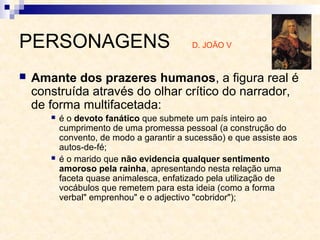 PERSONAGENS D. JOÃO V
 Amante dos prazeres humanos, a figura real é
construída através do olhar crítico do narrador,
de forma multifacetada:
 é o devoto fanático que submete um país inteiro ao
cumprimento de uma promessa pessoal (a construção do
convento, de modo a garantir a sucessão) e que assiste aos
autos-de-fé;
 é o marido que não evidencia qualquer sentimento
amoroso pela rainha, apresentando nesta relação uma
faceta quase animalesca, enfatizado pela utilização de
vocábulos que remetem para esta ideia (como a forma
verbal" emprenhou" e o adjectivo "cobridor");
 