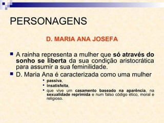 PERSONAGENS
D. MARIA ANA JOSEFA
 A rainha representa a mulher que só através do
sonho se liberta da sua condição aristocrática
para assumir a sua feminilidade.
 D. Maria Ana é caracterizada como uma mulher
 passiva,
 insatisfeita,
 que vive um casamento baseado na aparência, na
sexualidade reprimida e num falso código ético, moral e
religioso.
 
