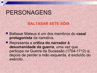 PERSONAGENS
BALTASAR SETE-SÓIS
 Baltasar Mateus é um dos membros do casal
protagonista da narrativa.
 Representa a crítica do narrador à
desumanidade da guerra, uma vez que
participa na Guerra da Sucessão (1704-1712) e,
depois de perder a mão esquerda, é excluído do
exército.
 