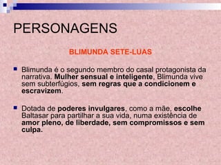 PERSONAGENS
BLIMUNDA SETE-LUAS
 Blimunda é o segundo membro do casal protagonista da
narrativa. Mulher sensual e inteligente, Blimunda vive
sem subterfúgios, sem regras que a condicionem e
escravizem.
 Dotada de poderes invulgares, como a mãe, escolhe
Baltasar para partilhar a sua vida, numa existência de
amor pleno, de liberdade, sem compromissos e sem
culpa.
 