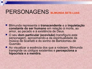 PERSONAGENS BLIMUNDA SETE-LUAS
 Blimunda representa o transcendente e a inquietação
constante do ser humano em relação à morte, ao
amor, ao pecado e à existência de Deus.
 O seu dom particular (ecovisão) transfigura esta
personagem, aproximando-a da espiritualidade da
música de Scarlatti e do sonho de Bartolomeu de
Gusmão.
 Ao visualizar a essência dos que a rodeiam, Blimunda
transgride os códigos existentes e percepciona a
hipocrisia e a mentira.
 